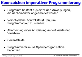 Kennzeichen imperativer Programmierung
 Programm besteht aus einzelnen Anweisungen,
die nacheinander abgearbeitet werden.
 Verschiedene Kontrollstrukturen, um
Programmablauf zu steuern.
 Abarbeitung einer Anweisung ändert Werte der
Variablen.
 Seiteneffekte
 Programmierer muss Speicherorganisation
bedenken
III.1 Prinzipien der funktionalen Programmierung - 6 -Christoph Santschi – dipl. natw. ETHZ
 