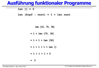 Ausführung funktionaler Programme
len [] = 0
len (kopf : rest) = 1 + len rest
len [15, 70, 36]
= 1 + len [70, 36]
= 1 + 1 + len [36]
= 1 + 1 + 1 + len []
= 1 + 1 + 1 + 0
= 3
III.1 Prinzipien der funktionalen Programmierung - 8 -
 