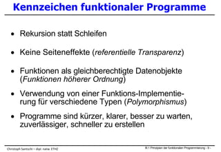 Kennzeichen funktionaler Programme
 Rekursion statt Schleifen
 Keine Seiteneffekte (referentielle Transparenz)
 Funktionen als gleichberechtigte Datenobjekte
(Funktionen höherer Ordnung)
 Verwendung von einer Funktions-Implementie-
rung für verschiedene Typen (Polymorphismus)
 Programme sind kürzer, klarer, besser zu warten,
zuverlässiger, schneller zu erstellen
III.1 Prinzipien der funktionalen Programmierung - 9 -Christoph Santschi – dipl. natw. ETHZ
 