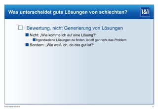 Was unterscheidet gute Lösungen von schlechten?

 Bewertung, nicht Generierung von Lösungen
 Nicht: „Wie komme ich auf eine Lösung?“
 Irgendwelche Lösungen zu finden, ist oft gar nicht das Problem
 Sondern: „Wie weiß ich, ob das gut ist?“

® 1&1 Internet AG 2013

13

 