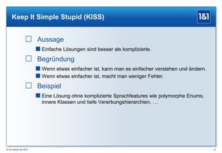Keep It Simple Stupid (KISS)

 Aussage
 Einfache Lösungen sind besser als komplizierte.

 Begründung
 Wenn etwas einfacher ist, kann man es einfacher verstehen und ändern.
 Wenn etwas einfacher ist, macht man weniger Fehler.

 Beispiel
 Eine Lösung ohne komplizierte Sprachfeatures wie polymorphe Enums,
innere Klassen und tiefe Vererbungshierarchien, …

® 1&1 Internet AG 2013

25

 