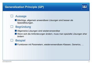 Generalization Principle (GP)

 Aussage
 Mächtige, allgemein anwendbare Lösungen sind besser als
Speziallösungen.

 Begründung
 Allgemeine Lösungen sind wiederverwendbar
 Wenn sich die Anforderungen ändern, muss man spezielle Lösungen eher
ändern

 Beispiel
 Funktionen mit Parametern, wiederverwendbare Klassen, Generics, …

® 1&1 Internet AG 2013

26

 