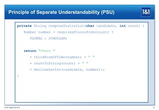 Principle of Separate Understandability (PSU)
private String composeStatistics(char candidate, int count) {
Number number = requiresPluralForm(count) ?
PLURAL : SINGULAR;

return "There "
+ thirdFormOfToBe(number) + " "
+ countToString(count) + " "
+ declineLetter(candidate, number));
}

® 1&1 Internet AG 2013

35

 