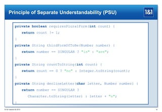 Principle of Separate Understandability (PSU)
private boolean requiresPluralForm(int count) {
return count != 1;
}
private String thirdFormOfToBe(Number number) {
return number == SINGULAR ? "is" : "are";
}
private String countToString(int count) {
return count == 0 ? "no" : Integer.toString(count);
}
private String declineLetter(char letter, Number number) {
return number == SINGULAR ?
Character.toString(letter) : letter + "s";
}
® 1&1 Internet AG 2013

36

 
