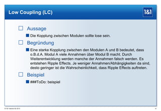Low Coupling (LC)

 Aussage
 Die Kopplung zwischen Modulen sollte lose sein.

 Begründung
 Eine starke Kopplung zwischen den Modulen A und B bedeutet, dass
o.B.d.A. Modul A viele Annahmen über Modul B macht. Durch
Weiterentwicklung werden manche der Annahmen falsch werden. Es
entstehen Ripple Effects. Je weniger Annahmen/Abhängigkeiten da sind,
desto geringer ist die Wahrscheinlichkeit, dass Ripple Effects auftreten.

 Beispiel
 ###ToDo: beispiel

® 1&1 Internet AG 2013

42

 