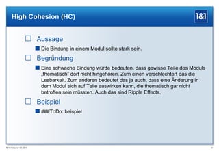 High Cohesion (HC)

 Aussage
 Die Bindung in einem Modul sollte stark sein.

 Begründung
 Eine schwache Bindung würde bedeuten, dass gewisse Teile des Moduls
„thematisch“ dort nicht hingehören. Zum einen verschlechtert das die
Lesbarkeit. Zum anderen bedeutet das ja auch, dass eine Änderung in
dem Modul sich auf Teile auswirken kann, die thematisch gar nicht
betroffen sein müssten. Auch das sind Ripple Effects.

 Beispiel
 ###ToDo: beispiel

® 1&1 Internet AG 2013

43

 