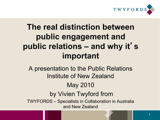 The real distinction between
public engagement and
public relations – and why it’s
important
A presentation to the Public Relations
Institute of New Zealand
May 2010
by Vivien Twyford from
TWYFORDS – Specialists in Collaboration in Australia
and New Zealand
1
 