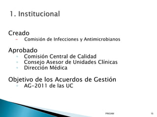 Creado
- Comisión de Infecciones y Antimicrobianos
Aprobado
◦ Comisión Central de Calidad
◦ Consejo Asesor de Unidades Clínicas
◦ Dirección Médica
Objetivo de los Acuerdos de Gestión
◦ AG-2011 de las UC
PRIOAM 15
 