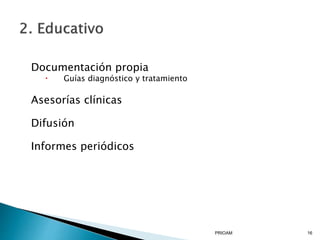 Documentación propia
 Guías diagnóstico y tratamiento
Asesorías clínicas
Difusión
Informes periódicos
PRIOAM 16
 