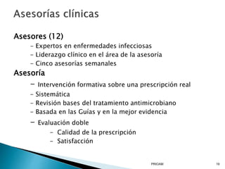 Asesores (12)
- Expertos en enfermedades infecciosas
- Liderazgo clínico en el área de la asesoría
- Cinco asesorías semanales
Asesoría
- Intervención formativa sobre una prescripción real
- Sistemática
- Revisión bases del tratamiento antimicrobiano
- Basada en las Guías y en la mejor evidencia
- Evaluación doble
- Calidad de la prescripción
- Satisfacción
PRIOAM 19
 