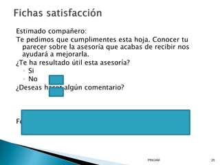 Estimado compañero:
Te pedimos que cumplimentes esta hoja. Conocer tu
parecer sobre la asesoría que acabas de recibir nos
ayudará a mejorarla.
¿Te ha resultado útil esta asesoría?
◦ Si
◦ No
¿Deseas hacer algún comentario?
Fdo. Equipo Operativo del PRIOAM
PRIOAM 25
 