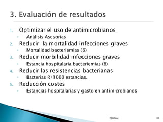 1. Optimizar el uso de antimicrobianos
◦ Análisis Asesorías
2. Reducir la mortalidad infecciones graves
◦ Mortalidad bacteriemias (6)
3. Reducir morbilidad infecciones graves
◦ Estancia hospitalaria bacteriemias (6)
4. Reducir las resistencias bacterianas
◦ Bacterias R/1000 estancias.
5. Reducción costes
◦ Estancias hospitalarias y gasto en antimicrobianos
PRIOAM 26
 