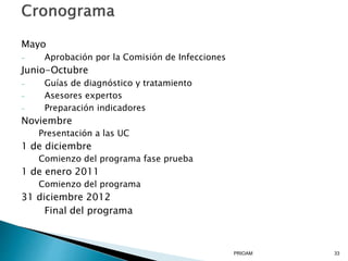 Mayo
- Aprobación por la Comisión de Infecciones
Junio-Octubre
- Guías de diagnóstico y tratamiento
- Asesores expertos
- Preparación indicadores
Noviembre
Presentación a las UC
1 de diciembre
Comienzo del programa fase prueba
1 de enero 2011
Comienzo del programa
31 diciembre 2012
Final del programa
PRIOAM 33
 