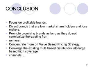 27
CONCLUSION
 Focus on profitable brands.
 Divest brands that are low market share holders and loss
makers.
 Promote promising brands as long as they do not
cannibalize the existing fron
 runners.
 Concentrate more on Value Based Pricing Strategy.
 Converge the existing multi based distributors into large
based high coverage
 channels. .
 