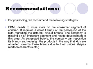 29
Recommendations:
 For positioning, we recommend the following strategies:
 EBML needs to focus more on the consumer segment of
children. It requires a careful study of the perception of the
kids regarding the different biscuit brands. The company is
missing on an important segment and needs development in
this area. As suggested before, the company can reposition
its brands and redesign the products in the way that kids are
attracted towards these brands due to their unique shapes
(cartoon characters etc.)
 