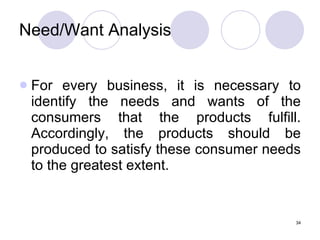 34
Need/Want Analysis
 For every business, it is necessary to
identify the needs and wants of the
consumers that the products fulfill.
Accordingly, the products should be
produced to satisfy these consumer needs
to the greatest extent.
 