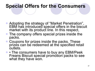 37
Special Offers for the Consumers
 Adopting the strategy of “Market Penetration”,
EBM has introduced special offers in the biscuit
market with its product line. In this respect,
 The company offers special prizes inside the
packs.
 Coupons for prizes inside the packs. These
prizes can be redeemed at the specified retail
outlets.
 • The consumers have to buy any EBM/Peek
Freans Biscuit special promotion packs to see
what they have won.
 