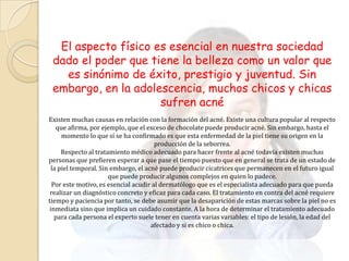 El aspecto físico es esencial en nuestra sociedad
 dado el poder que tiene la belleza como un valor que
   es sinónimo de éxito, prestigio y juventud. Sin
 embargo, en la adolescencia, muchos chicos y chicas
                     sufren acné
Existen muchas causas en relación con la formación del acné. Existe una cultura popular al respecto
    que afirma, por ejemplo, que el exceso de chocolate puede producir acné. Sin embargo, hasta el
      momento lo que sí se ha confirmado es que esta enfermedad de la piel tiene su origen en la
                                       producción de la seborrea.
      Respecto al tratamiento médico adecuado para hacer frente al acné todavía existen muchas
personas que prefieren esperar a que pase el tiempo puesto que en general se trata de un estado de
  la piel temporal. Sin embargo, el acné puede producir cicatrices que permanecen en el futuro igual
                       que puede producir algunos complejos en quien lo padece.
  Por este motivo, es esencial acudir al dermatólogo que es el especialista adecuado para que pueda
 realizar un diagnóstico concreto y eficaz para cada caso. El tratamiento en contra del acné requiere
tiempo y paciencia por tanto, se debe asumir que la desaparición de estas marcas sobre la piel no es
 inmediata sino que implica un cuidado constante. A la hora de determinar el tratamiento adecuado
   para cada persona el experto suele tener en cuenta varias variables: el tipo de lesión, la edad del
                                      afectado y si es chico o chica.
 