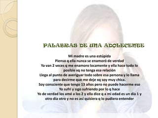 PALABRAS DE UNA ADOLECENTE

                    Mi madre es una estúpida
           Pienso q ella nunca se enamoró de verdad
  Ya van 2 veces q me enamoro locamente y ella hace todo lo
                 posible xq no tenga esa relación
 Llega al punto de averiguar todo sobre esa persona y lo llama
          para decirme que me deje xq soy muy chica.
 Soy consciente que tengo 13 años pero no puede hacerme eso
              Yo sufrí y sigo sufriendo por lo q hace
Yo de verdad los amé a los 2 y ella dice q a mi edad es un día 1 y
     otro día otro y no es así quisiera q lo pudiera entender
 