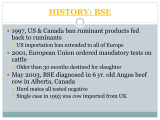 HISTORY: BSE
 1997, US & Canada ban ruminant products fed
back to ruminants
 US importation ban extended to all of Europe
 2001, European Union ordered mandatory tests on
cattle
 Older than 30 months destined for slaughter
 May 2003, BSE diagnosed in 6 yr. old Angus beef
cow in Alberta, Canada
 Herd mates all tested negative
 Single case in 1993 was cow imported from UK
 