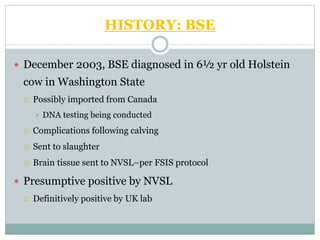 HISTORY: BSE
 December 2003, BSE diagnosed in 6½ yr old Holstein
cow in Washington State
 Possibly imported from Canada
 DNA testing being conducted
 Complications following calving
 Sent to slaughter
 Brain tissue sent to NVSL–per FSIS protocol
 Presumptive positive by NVSL
 Definitively positive by UK lab
 