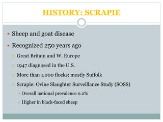 HISTORY: SCRAPIE
 Sheep and goat disease
 Recognized 250 years ago
 Great Britain and W. Europe
 1947 diagnosed in the U.S.
 More than 1,000 flocks; mostly Suffolk
 Scrapie: Ovine Slaughter Surveillance Study (SOSS)
 Overall national prevalence 0.2%
 Higher in black-faced sheep
 