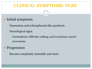 CLINICAL SYMPTOMS: VCJD
 Initial symptoms
 Depression and schizophrenia like psychosis
 Neurological signs
 Unsteadiness, difficulty walking, and involuntary muscle
movements
 Progression
 Become completely immobile and mute
 