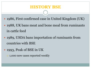 HISTORY BSE
 1986, First confirmed case in United Kingdom (UK)
 1988, UK bans meat and bone meal from ruminants
in cattle feed
 1989, USDA bans importation of ruminants from
countries with BSE
 1993, Peak of BSE in UK
 1,000 new cases reported weekly
 