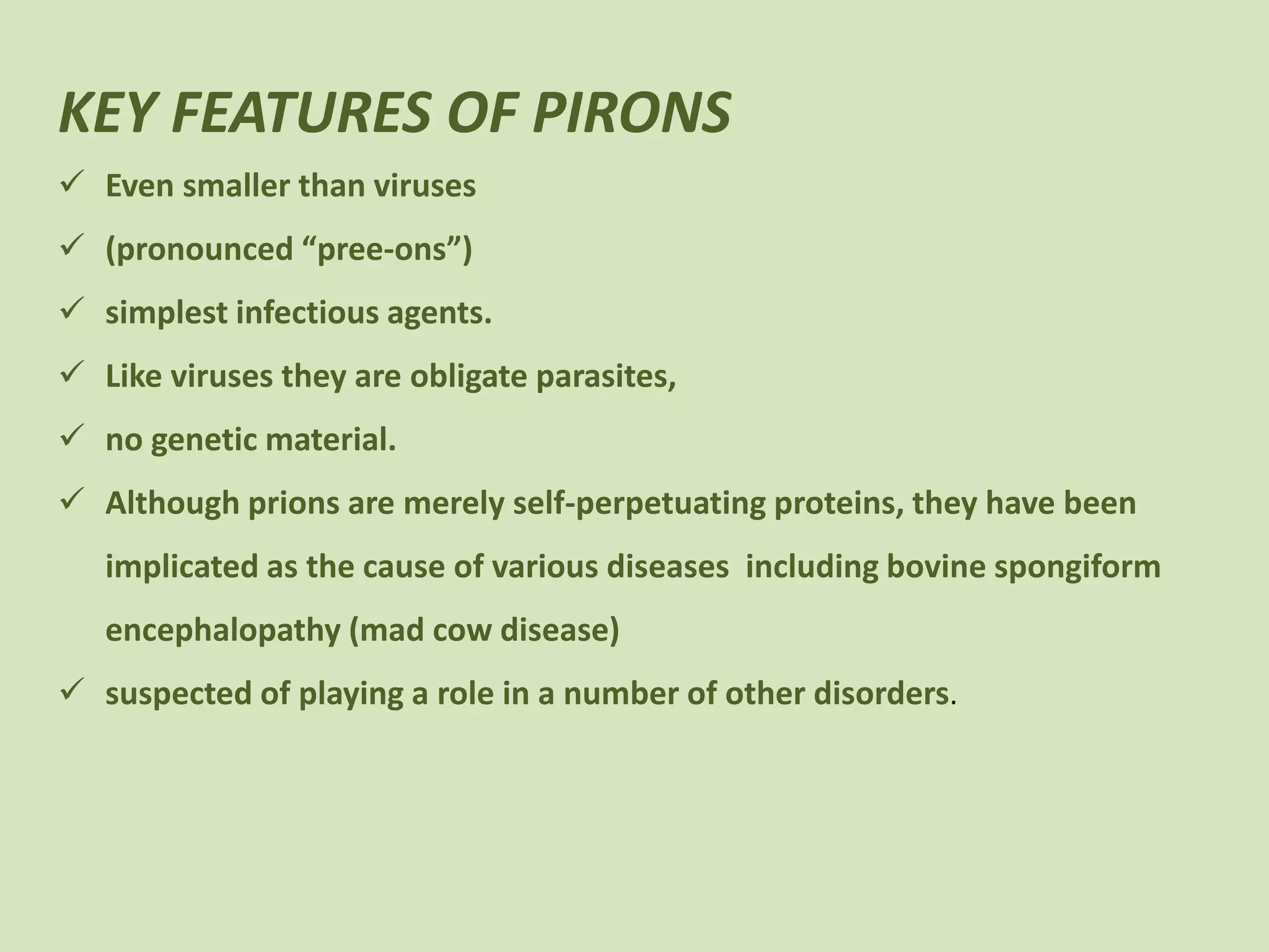 KEY FEATURES OF PIRONS
Even smaller than viruses
(pronounced “pree-ons”)
simplest infectious agents.
Like viruses they are obligate parasites,
no genetic material.
Although prions are merely self-perpetuating proteins, they have been
implicated as the cause of various diseases including bovine spongiform
encephalopathy (mad cow disease)
suspected of playing a role in a number of other disorders.