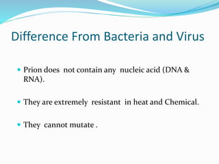 Difference From Bacteria and Virus
 Prion does not contain any nucleic acid (DNA &
RNA).
 They are extremely resistant in heat and Chemical.
 They cannot mutate .
 