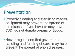 Preventation
Properly cleaning and sterilizing medical
equipment may prevent the spread of
the disease. If you have or may have
CJD, do not donate organs or tissue.
Newer regulations that govern the
handling and feeding of cows may help
prevent the spread of prion diseases.
 