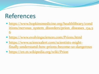 References
 https://www.hopkinsmedicine.org/healthlibrary/cond
itions/nervous_system_disorders/prion_diseases_134,5
6
 https://www.evolvingsciences.com/Prions.html
 https://www.sciencealert.com/scientists-might-
finally-understand-how-prions-become-so-dangerous
 https://en.m.wikipedia.org/wiki/Prion
 