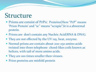 Structure
 Prions are consist of PrPSC Proteins(Here “PrP” means
‘Prion Protein’ and “sc” means “scrapie”)it is a abnormal
protein.
 Prions are don’t contain any Nucleic Acid(RNA & DNA).
 They are not effected by the UV ray, heat, enzyme.
 Normal prions are contain about 200-250 amino acids
twisted into three telephone chord-likes coils known as
helices, with tail of more amino acids.
 They are 100 times smaller then viruses.
 Prion proteins are misfold protein
 