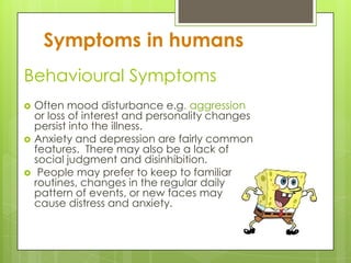 Behavioural Symptoms
   Often mood disturbance e.g. aggression
    or loss of interest and personality changes
    persist into the illness.
   Anxiety and depression are fairly common
    features. There may also be a lack of
    social judgment and disinhibition.
    People may prefer to keep to familiar
    routines, changes in the regular daily
    pattern of events, or new faces may
    cause distress and anxiety.
 
