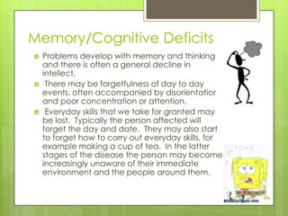 Memory/Cognitive Deficits
   Problems develop with memory and thinking
    and there is often a general decline in
    intellect.
    There may be forgetfulness of day to day
    events, often accompanied by disorientation
    and poor concentration or attention.
    Everyday skills that we take for granted may
    be lost. Typically the person affected will
    forget the day and date. They may also start
    to forget how to carry out everyday skills, for
    example making a cup of tea. In the latter
    stages of the disease the person may become
    increasingly unaware of their immediate
    environment and the people around them.
 