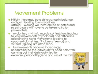 Movement Problems
   Initially there may be a disturbance in balance
    and gait, leading to unsteadiness
    (ataxia). Walking will therefore be affected and
    so extra care will have to be taken to try to
    prevent falls.
     Involuntary rhythmic muscle contractions leading
    to jerky movements (myoclonus) and difficulties
    coordinating hand movements leading to
    apparent clumsiness. Shakiness (tremor) and
    stiffness (rigidity) are often seen.
     As movements become increasingly
    uncoordinated the individual will need help with
    carrying out their daily activities, for
    example, personal hygiene and use of the toilet.
 