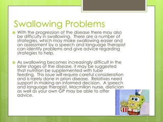 Swallowing Problems
   With the progression of the disease there may also
    be difficulty in swallowing. There are a number of
    strategies, which may make swallowing easier and
    an assessment by a speech and language therapist
    can identify problems and give advice regarding
    strategies to help.

   As swallowing becomes increasingly difficult in the
    later stages of the disease, it may be suggested
    that nutrition be supplemented with tube
    feeding. This issue will require careful consideration
    and is rarely done in prion disease. Relatives need
    support in making an informed decision. A speech
    and language therapist, Macmillan nurse, dietician
    as well as your own GP may be able to offer
    advice.
 