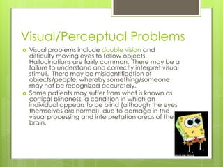 Visual/Perceptual Problems
   Visual problems include double vision and
    difficulty moving eyes to follow objects.
    Hallucinations are fairly common. There may be a
    failure to understand and correctly interpret visual
    stimuli. There may be misidentification of
    objects/people, whereby something/someone
    may not be recognized accurately.
   Some patients may suffer from what is known as
    cortical blindness, a condition in which an
    individual appears to be blind (although the eyes
    themselves are normal), due to damage in the
    visual processing and interpretation areas of the
    brain.
 