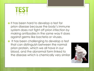    It has been hard to develop a test for
    prion disease because the body’s immune
    system does not fight off prion infection by
    making antibodies in the same way it does
    against germs like bacteria or viruses.
    It has been challenging to develop a test
    that can distinguish between the normal
    prion protein, which we all have in our
    blood, and the abnormal form linked to
    the disease which is chemically very similar
 