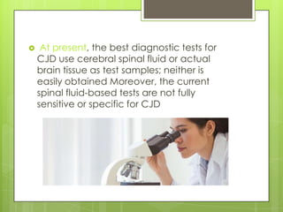     At present, the best diagnostic tests for
    CJD use cerebral spinal fluid or actual
    brain tissue as test samples; neither is
    easily obtained Moreover, the current
    spinal fluid-based tests are not fully
    sensitive or specific for CJD
 