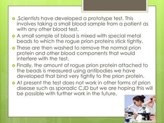    .Scientists have developed a prototype test. This
    involves taking a small blood sample from a patient as
    with any other blood test.
   A small sample of blood is mixed with special metal
    beads to which the rogue prion proteins stick tightly.
   These are then washed to remove the normal prion
    protein and other blood components that would
    interfere with the test.
   Finally, the amount of rogue prion protein attached to
    the beads is measured using antibodies we have
    developed that bind very tightly to the prion protein.
   At present the test does not work in other forms of prion
    disease such as sporadic CJD but we are hoping this will
    be possible with further work in the future.
 