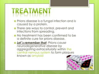    Prions disease is a fungal infection and is
    caused by a protein.
   There are ways to control, prevent and
    infections from spreading.
   No treatment has been confirmed to be
    a definite cure for prions disease.
   Let`s remember that; Prions cause
    neurodegenerative disease by
    aggregating extracellularly within the
    central nervous system to form plaques
    known as amyloid
 