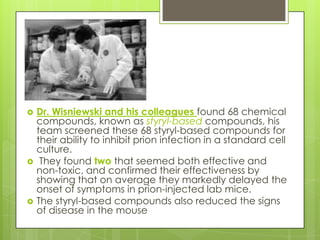    Dr. Wisniewski and his colleagues found 68 chemical
    compounds, known as styryl-based compounds, his
    team screened these 68 styryl-based compounds for
    their ability to inhibit prion infection in a standard cell
    culture.
    They found two that seemed both effective and
    non-toxic, and confirmed their effectiveness by
    showing that on average they markedly delayed the
    onset of symptoms in prion-injected lab mice.
   The styryl-based compounds also reduced the signs
    of disease in the mouse
 