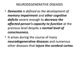 NEURODEGENERATIVE DISEASES
• Dementia is defined as the development of
memory impairment and other cognitive
deficits severe enough to decrease the
affected person’s capacity to function at the
previous level despite a normal level of
consciousness.
• It arises during the course of many
neurodegenerative diseases and numerous
other diseases that injure the cerebral cortex.
 