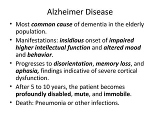 Alzheimer Disease
• Most common cause of dementia in the elderly
population.
• Manifestations: insidious onset of impaired
higher intellectual function and altered mood
and behavior.
• Progresses to disorientation, memory loss, and
aphasia, findings indicative of severe cortical
dysfunction.
• After 5 to 10 years, the patient becomes
profoundly disabled, mute, and immobile.
• Death: Pneumonia or other infections.
 