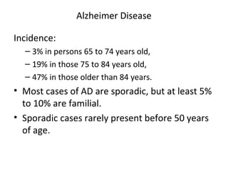 Alzheimer Disease
Incidence:
– 3% in persons 65 to 74 years old,
– 19% in those 75 to 84 years old,
– 47% in those older than 84 years.
• Most cases of AD are sporadic, but at least 5%
to 10% are familial.
• Sporadic cases rarely present before 50 years
of age.
 