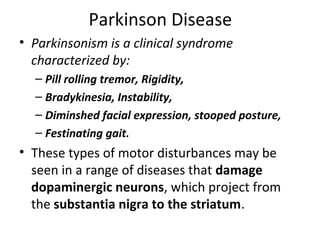 Parkinson Disease
• Parkinsonism is a clinical syndrome
characterized by:
– Pill rolling tremor, Rigidity,
– Bradykinesia, Instability,
– Diminshed facial expression, stooped posture,
– Festinating gait.
• These types of motor disturbances may be
seen in a range of diseases that damage
dopaminergic neurons, which project from
the substantia nigra to the striatum.
 