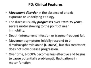 PD: Clinical Features
• Movement disorder in the absence of a toxic
exposure or underlying etiology.
• The disease usually progresses over 10 to 15 years -
severe motor slowing to the point of near
immobility.
• Death -intercurrent infection or trauma-frequent fall.
• Movement symptoms initially respond to L-
dihydroxyphenylalanine (L-DOPA), but this treatment
does not slow disease progression.
• Over time, L-DOPA becomes less effective and begins
to cause potentially problematic fluctuations in
motor function.
 
