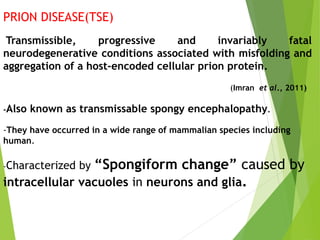 PRION DISEASE(TSE)
Transmissible, progressive and invariably fatal
neurodegenerative conditions associated with misfolding and
aggregation of a host-encoded cellular prion protein.
(Imran et al., 2011)
-Also known as transmissable spongy encephalopathy.
-They have occurred in a wide range of mammalian species including
human.
-Characterized by “Spongiform change” caused by
intracellular vacuoles in neurons and glia.
 