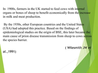 In 1900s, farmers in the UK started to feed cows with internal
organs or bones of sheep to benefit economically from the increase
in milk and meat production.
By the 1930s, other European countries and the United States
(USA) had adopted this practice. Based on the findings of
epidemiological studies on the origin of BSE, this later became the
main cause of prion disease transmission from sheep to cows across
the species barrier.
( Wilesmith JW et
al.,1991)
 
